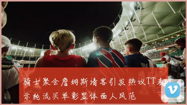 骑士聚会詹姆斯请客引发热议TT表示轮流买单彰显体面人风范