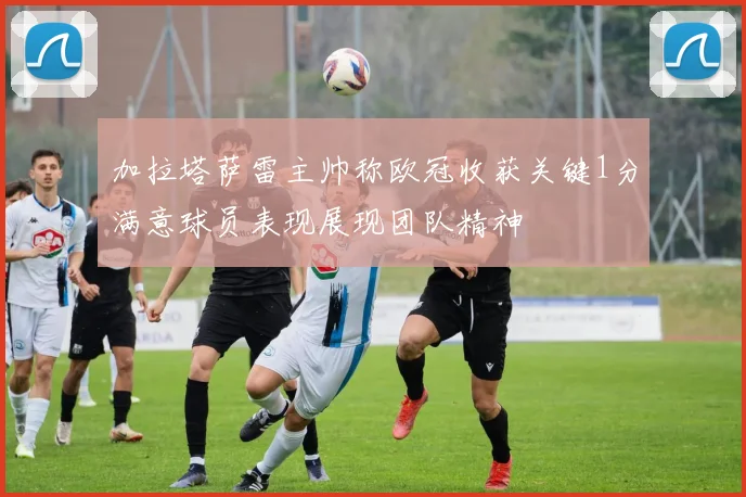加拉塔萨雷主帅称欧冠收获关键1分满意球员表现展现团队精神