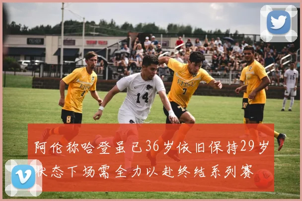 阿伦称哈登虽已36岁依旧保持29岁状态下场需全力以赴终结系列赛