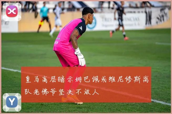 皇马高层暗示姆巴佩或维尼修斯离队老佛爷坚决不放人