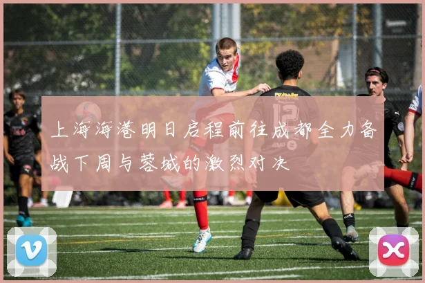 上海海港明日启程前往成都全力备战下周与蓉城的激烈对决