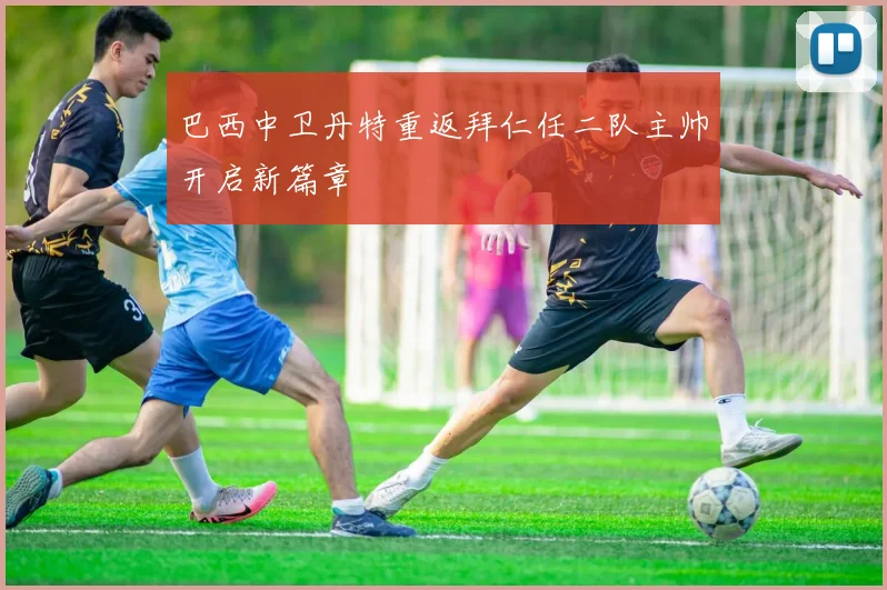 巴西中卫丹特重返拜仁任二队主帅开启新篇章