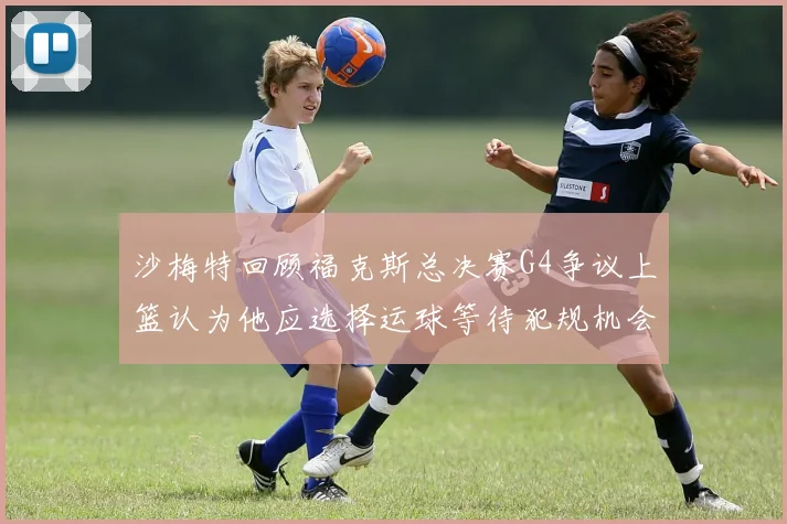 沙梅特回顾福克斯总决赛G4争议上篮认为他应选择运球等待犯规机会