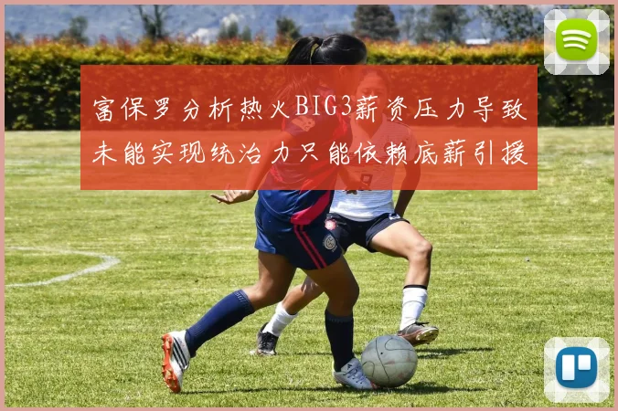 富保罗分析热火BIG3薪资压力导致未能实现统治力只能依赖底薪引援