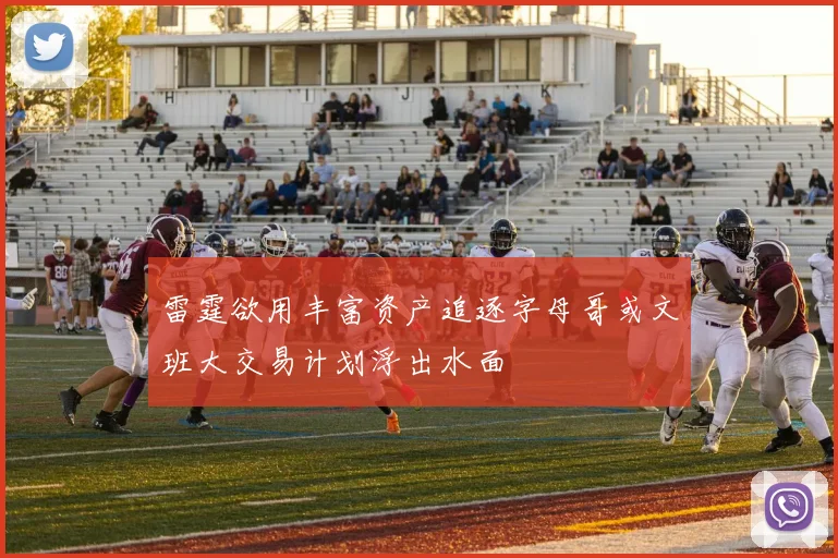 雷霆欲用丰富资产追逐字母哥或文班大交易计划浮出水面