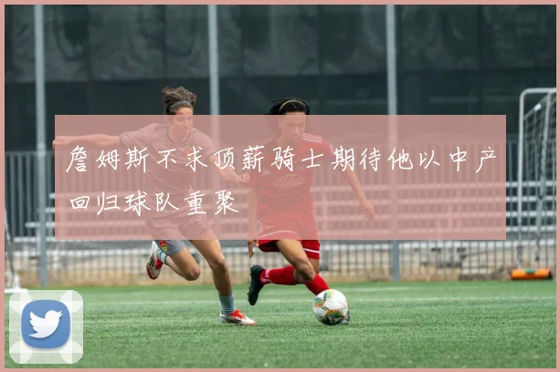 詹姆斯不求顶薪骑士期待他以中产回归球队重聚