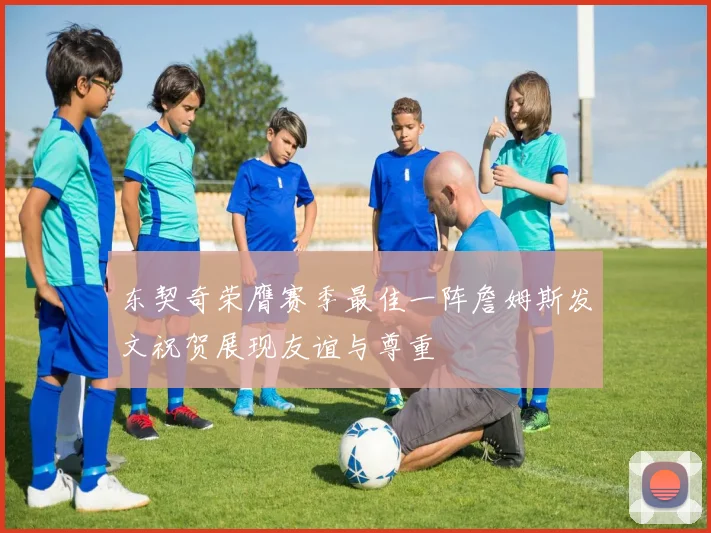 东契奇荣膺赛季最佳一阵詹姆斯发文祝贺展现友谊与尊重
