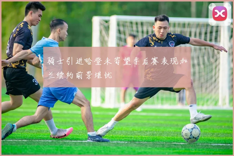 骑士引进哈登未寄望季后赛表现加兰续约前景堪忧